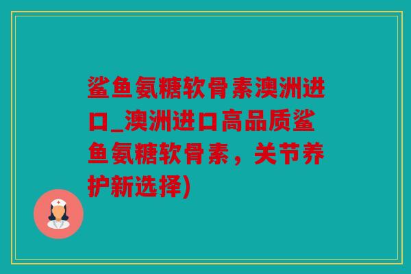 鲨鱼氨糖软骨素澳洲进口_澳洲进口高品质鲨鱼氨糖软骨素，关节养护新选择)