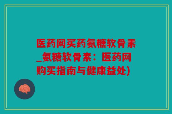 医药网买药氨糖软骨素_氨糖软骨素：医药网购买指南与健康益处)