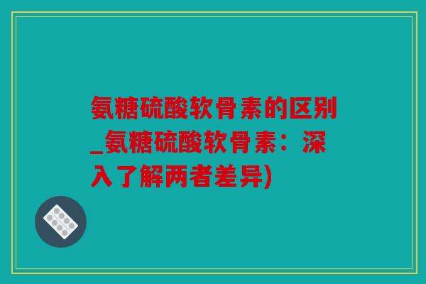氨糖硫酸软骨素的区别_氨糖硫酸软骨素:深入了解两者差异) 氨糖硫酸软骨素的区别_氨糖硫酸软骨素:深入了解两者差异)