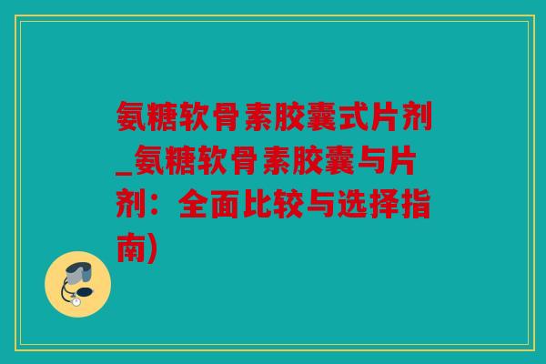 氨糖软骨素胶囊式片剂_氨糖软骨素胶囊与片剂：全面比较与选择指南)