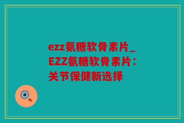 ezz氨糖软骨素片_EZZ氨糖软骨素片：关节保健新选择
