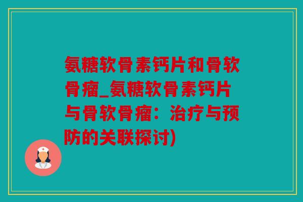 氨糖软骨素钙片和骨软骨瘤_氨糖软骨素钙片与骨软骨瘤：治疗与预防的关联探讨)