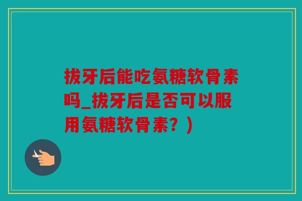 拔牙后能吃氨糖软骨素吗_拔牙后是否可以服用氨糖软骨素？)