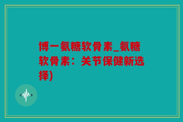 博一氨糖软骨素_氨糖软骨素：关节保健新选择)