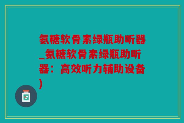 氨糖软骨素绿瓶助听器_氨糖软骨素绿瓶助听器：高效听力辅助设备)