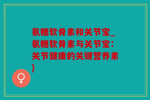 氨糖软骨素和关节宝_氨糖软骨素与关节宝：关节健康的关键营养素)