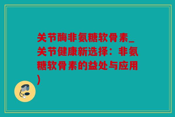 关节酶非氨糖软骨素_关节健康新选择：非氨糖软骨素的益处与应用)