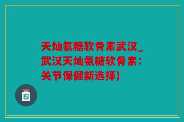天灿氨糖软骨素武汉_武汉天灿氨糖软骨素：关节保健新选择)
