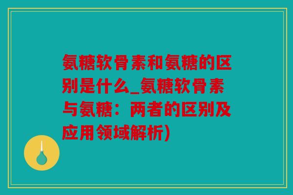 氨糖软骨素和氨糖的区别是什么_氨糖软骨素与氨糖：两者的区别及应用领域解析)