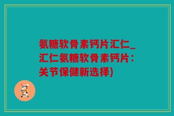 氨糖软骨素钙片汇仁_汇仁氨糖软骨素钙片：关节保健新选择)