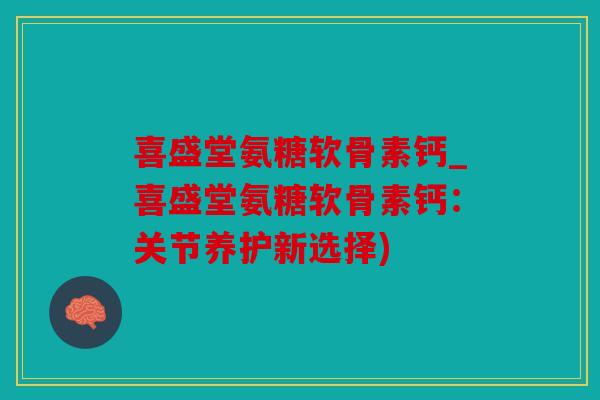 喜盛堂氨糖软骨素钙_喜盛堂氨糖软骨素钙：关节养护新选择)