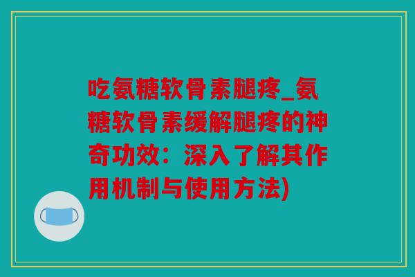 吃氨糖软骨素腿疼_氨糖软骨素缓解腿疼的神奇功效：深入了解其作用机制与使用方法)
