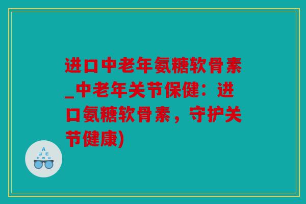 进口中老年氨糖软骨素_中老年关节保健:进口氨糖软骨素,守护关节健康) 进口中老年氨糖软骨素_中老年关节保健:进口氨糖软骨素,守护关节健康)