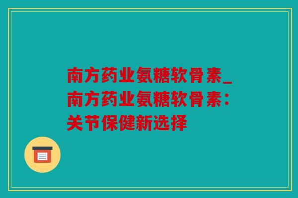 南方药业氨糖软骨素_南方药业氨糖软骨素：关节保健新选择