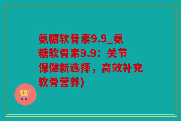 氨糖软骨素9.9_氨糖软骨素9.9：关节保健新选择，高效补充软骨营养)