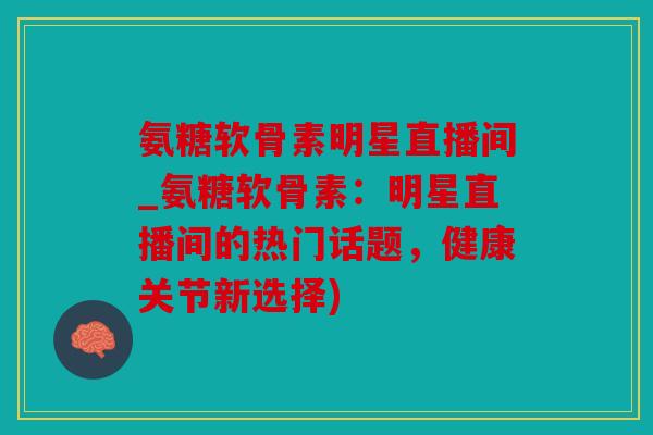 氨糖软骨素明星直播间_氨糖软骨素：明星直播间的热门话题，健康关节新选择)