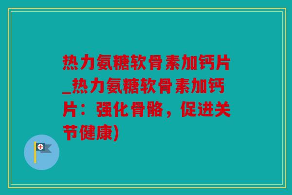 热力氨糖软骨素加钙片_热力氨糖软骨素加钙片：强化骨骼，促进关节健康)