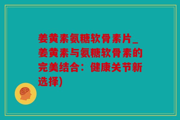 姜黄素氨糖软骨素片_姜黄素与氨糖软骨素的完美结合：健康关节新选择)