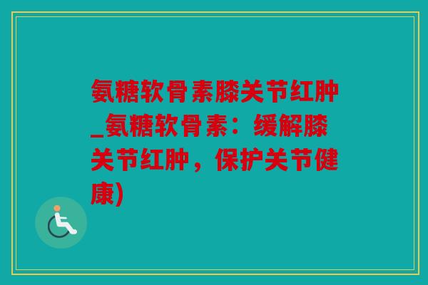 氨糖软骨素膝关节红肿_氨糖软骨素：缓解膝关节红肿，保护关节健康)