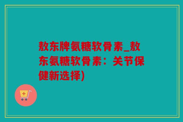 敖东牌氨糖软骨素_敖东氨糖软骨素：关节保健新选择)