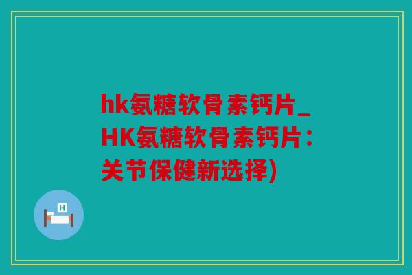 hk氨糖软骨素钙片_HK氨糖软骨素钙片：关节保健新选择)