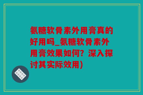 氨糖软骨素外用膏真的好用吗_氨糖软骨素外用膏效果如何?深入探讨其实际效用) 氨糖软骨素外用膏真的好用吗_氨糖软骨素外用膏效果如何?深入探讨其实际效用)