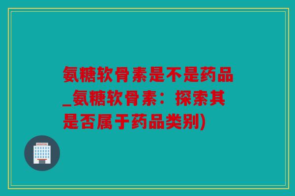 氨糖软骨素是不是药品_氨糖软骨素:探索其是否属于药品类别) 氨糖软骨素是不是药品_氨糖软骨素:探索其是否属于药品类别)