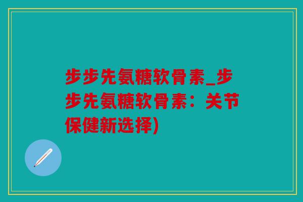 步步先氨糖软骨素_步步先氨糖软骨素:关节保健新选择) 步步先氨糖软骨素_步步先氨糖软骨素:关节保健新选择)