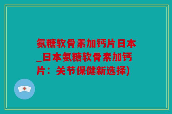 氨糖软骨素加钙片日本_日本氨糖软骨素加钙片：关节保健新选择)