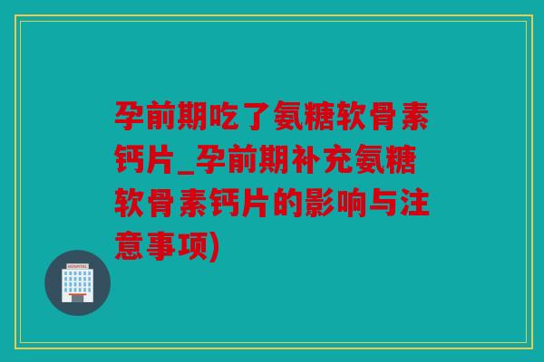 孕前期吃了氨糖软骨素钙片_孕前期补充氨糖软骨素钙片的影响与注意事项) 孕前期吃了氨糖软骨素钙片_孕前期补充氨糖软骨素钙片的影响与注意事项)