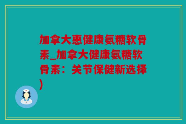加拿大惠健康氨糖软骨素_加拿大健康氨糖软骨素：关节保健新选择)
