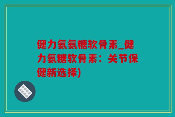 健力氨氨糖软骨素_健力氨糖软骨素：关节保健新选择)