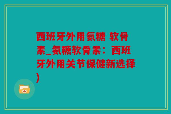 西班牙外用氨糖 软骨素_氨糖软骨素：西班牙外用关节保健新选择)
