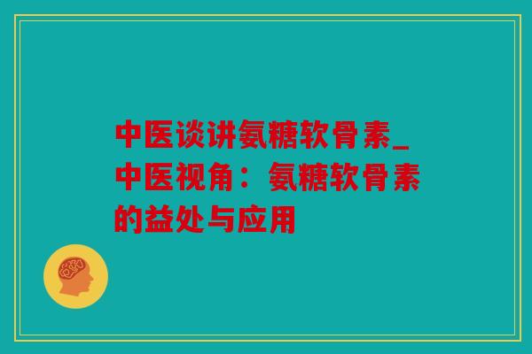 中医谈讲氨糖软骨素_中医视角：氨糖软骨素的益处与应用