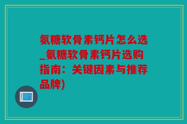 氨糖软骨素钙片怎么选_氨糖软骨素钙片选购指南：关键因素与推荐品牌)