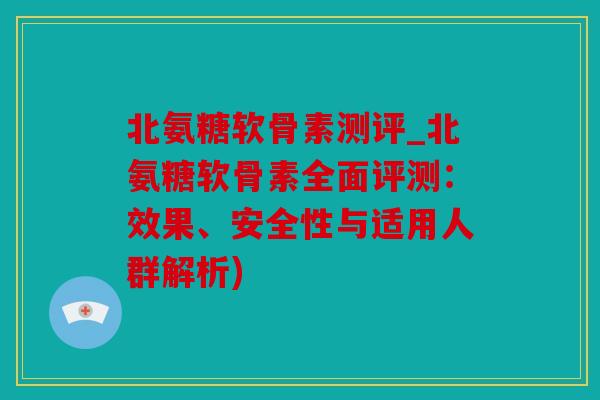 北氨糖软骨素测评_北氨糖软骨素全面评测：效果、安全性与适用人群解析)