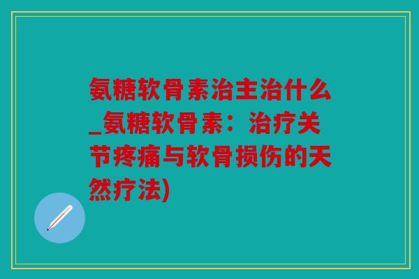 氨糖软骨素治主治什么_氨糖软骨素：治疗关节疼痛与软骨损伤的天然疗法)