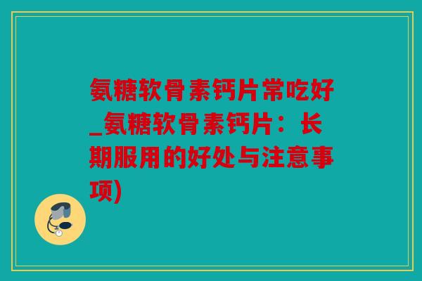 氨糖软骨素钙片常吃好_氨糖软骨素钙片：长期服用的好处与注意事项)