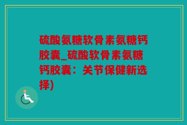 硫酸氨糖软骨素氨糖钙胶囊_硫酸软骨素氨糖钙胶囊：关节保健新选择)