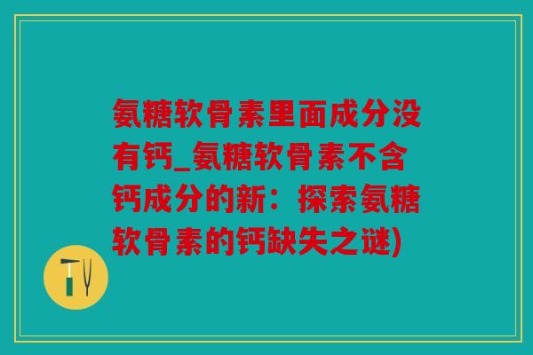 氨糖软骨素里面成分没有钙_氨糖软骨素不含钙成分的新：探索氨糖软骨素的钙缺失之谜)