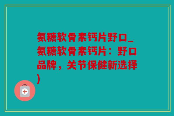 氨糖软骨素钙片野口_氨糖软骨素钙片：野口品牌，关节保健新选择)