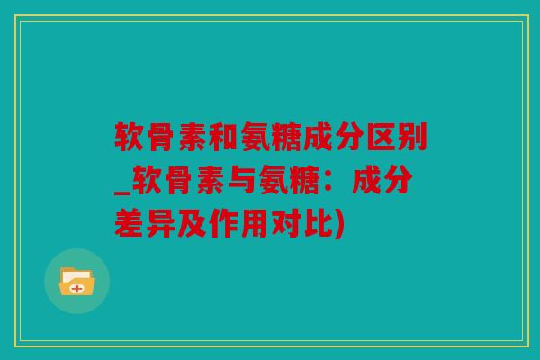 软骨素和氨糖成分区别_软骨素与氨糖：成分差异及作用对比)