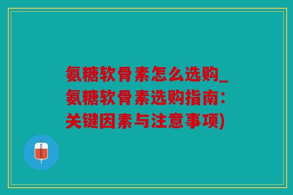 氨糖软骨素怎么选购_氨糖软骨素选购指南：关键因素与注意事项)