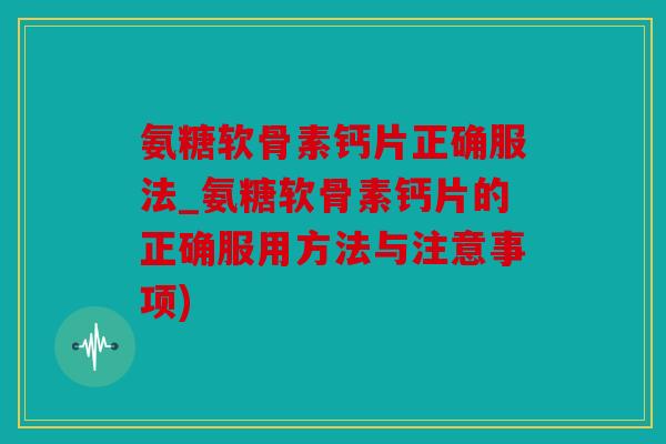 氨糖软骨素钙片正确服法_氨糖软骨素钙片的正确服用方法与注意事项)