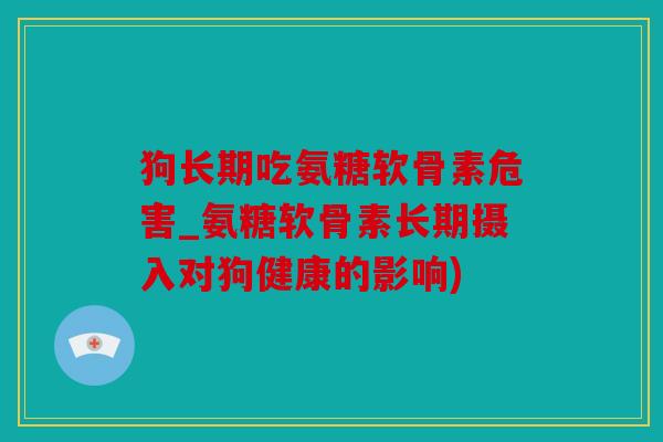 狗长期吃氨糖软骨素危害_氨糖软骨素长期摄入对狗健康的影响)