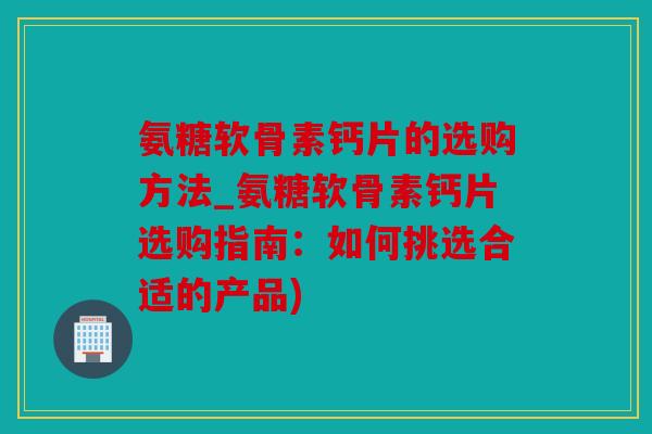 氨糖软骨素钙片的选购方法_氨糖软骨素钙片选购指南：如何挑选合适的产品)