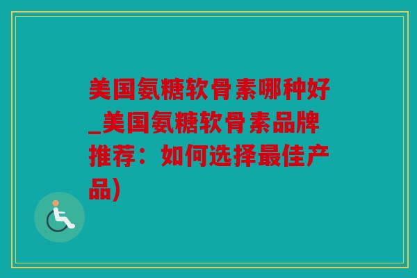 美国氨糖软骨素哪种好_美国氨糖软骨素品牌推荐：如何选择最佳产品)