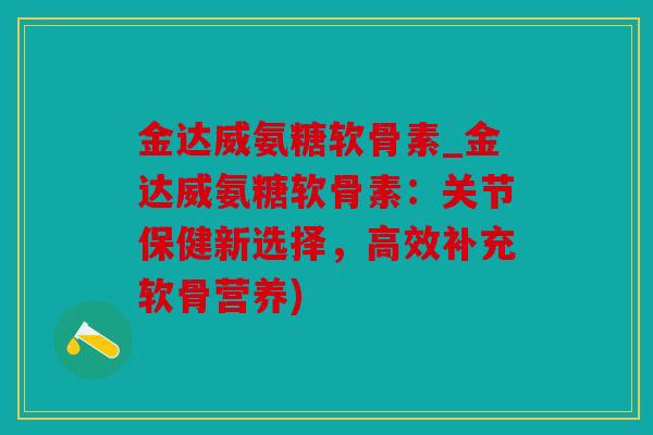 金达威氨糖软骨素_金达威氨糖软骨素：关节保健新选择，高效补充软骨营养)