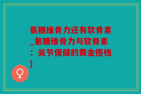 氨糖维骨力还有软骨素_氨糖维骨力与软骨素：关节保健的黄金搭档)