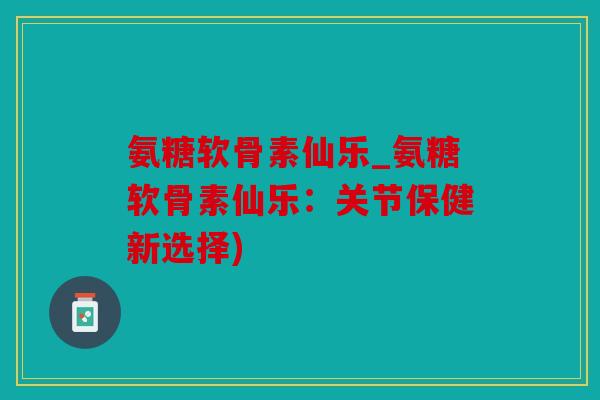 氨糖软骨素仙乐_氨糖软骨素仙乐：关节保健新选择)